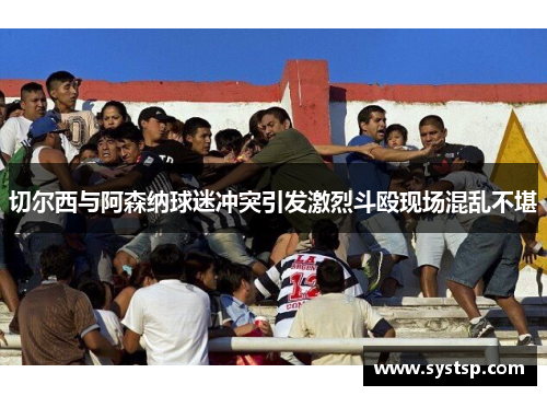 切尔西与阿森纳球迷冲突引发激烈斗殴现场混乱不堪