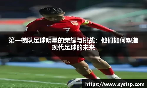 第一梯队足球明星的荣耀与挑战：他们如何塑造现代足球的未来